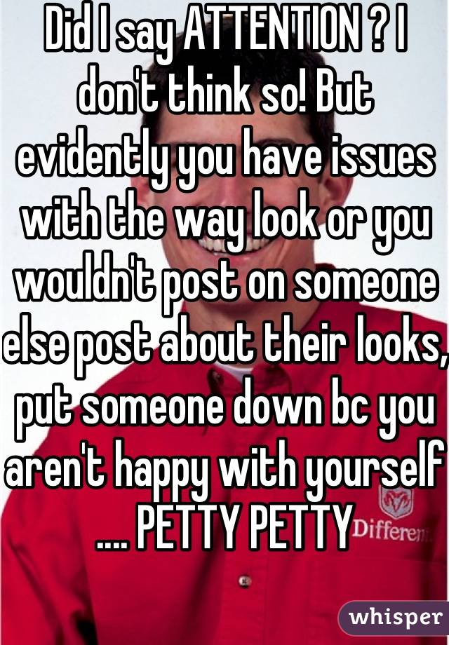 Did I say ATTENTION ? I don't think so! But evidently you have issues with the way look or you wouldn't post on someone else post about their looks, put someone down bc you aren't happy with yourself .... PETTY PETTY