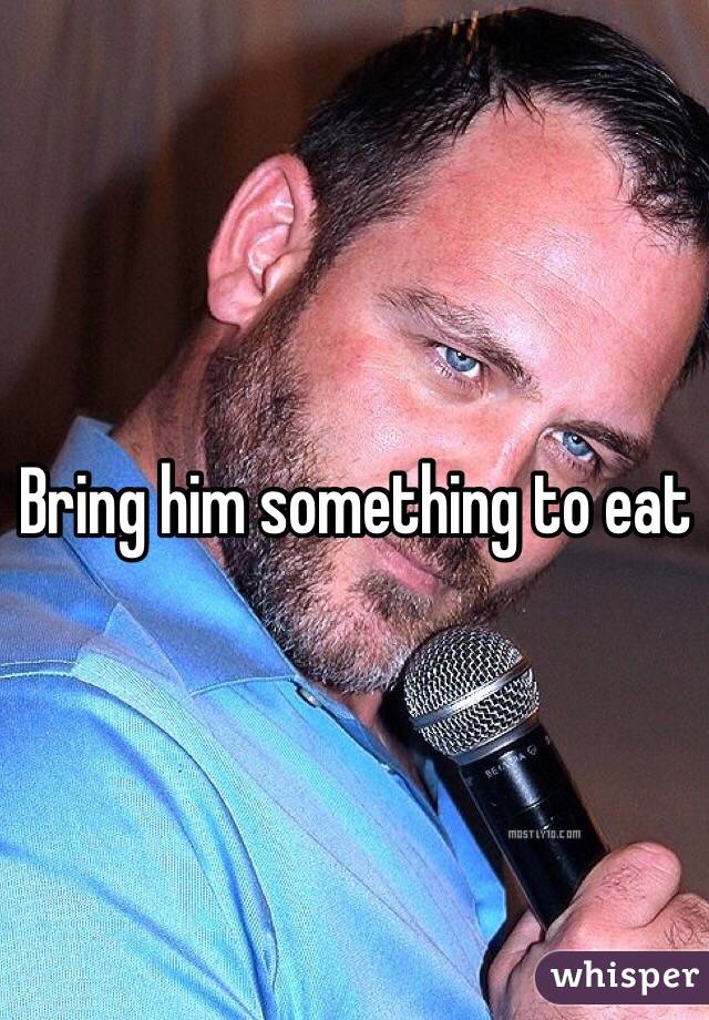 Bring him something to eat
