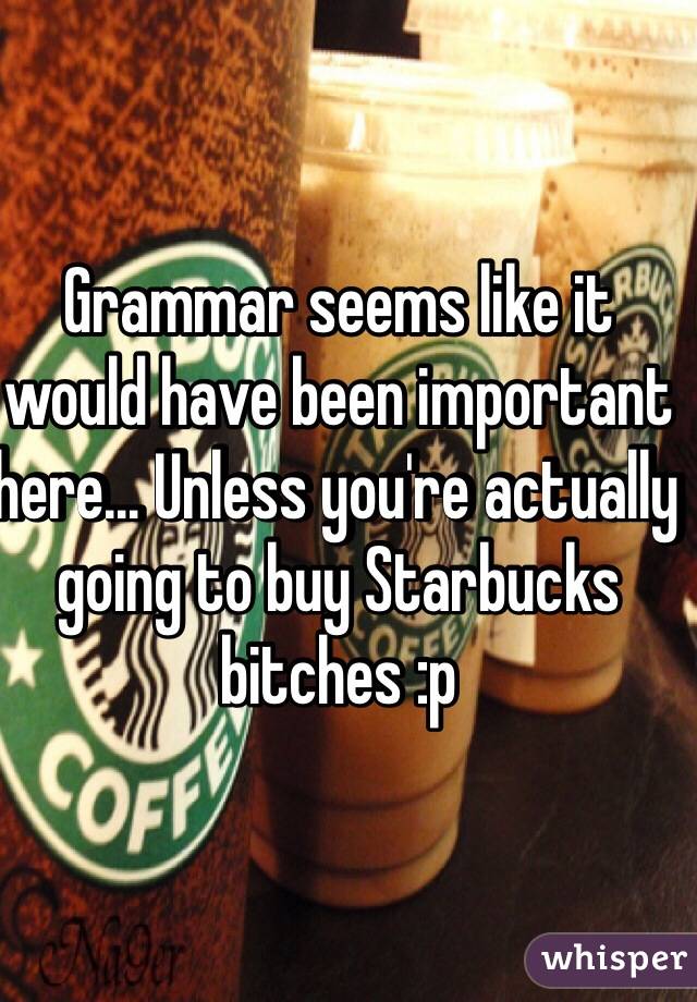 Grammar seems like it would have been important here... Unless you're actually going to buy Starbucks bitches :p
