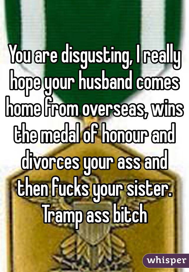 You are disgusting, I really hope your husband comes home from overseas, wins the medal of honour and divorces your ass and then fucks your sister. Tramp ass bitch