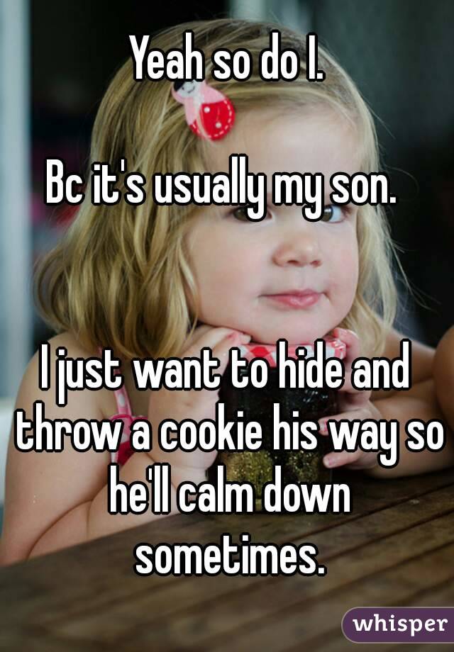 Yeah so do I.

Bc it's usually my son. 


I just want to hide and throw a cookie his way so he'll calm down sometimes.