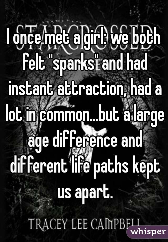 I once met a girl: we both felt "sparks" and had instant attraction, had a lot in common...but a large age difference and different life paths kept us apart.