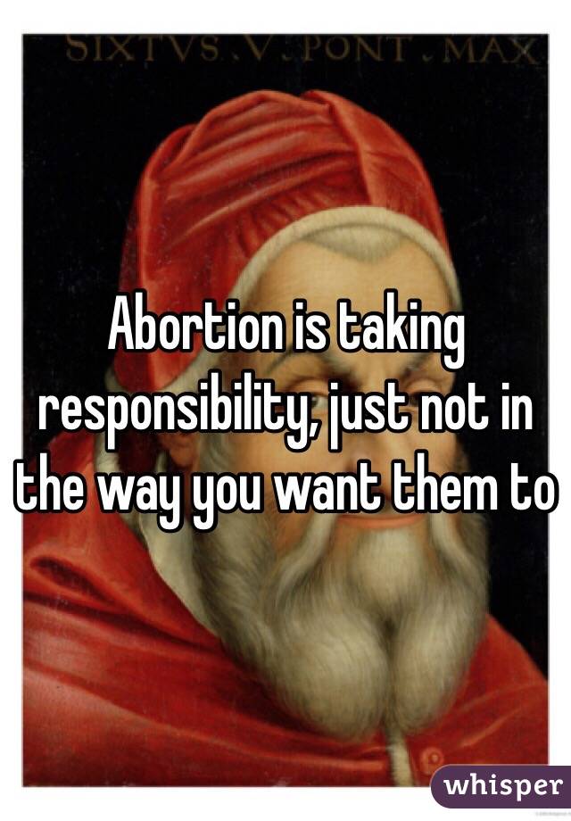 Abortion is taking responsibility, just not in the way you want them to