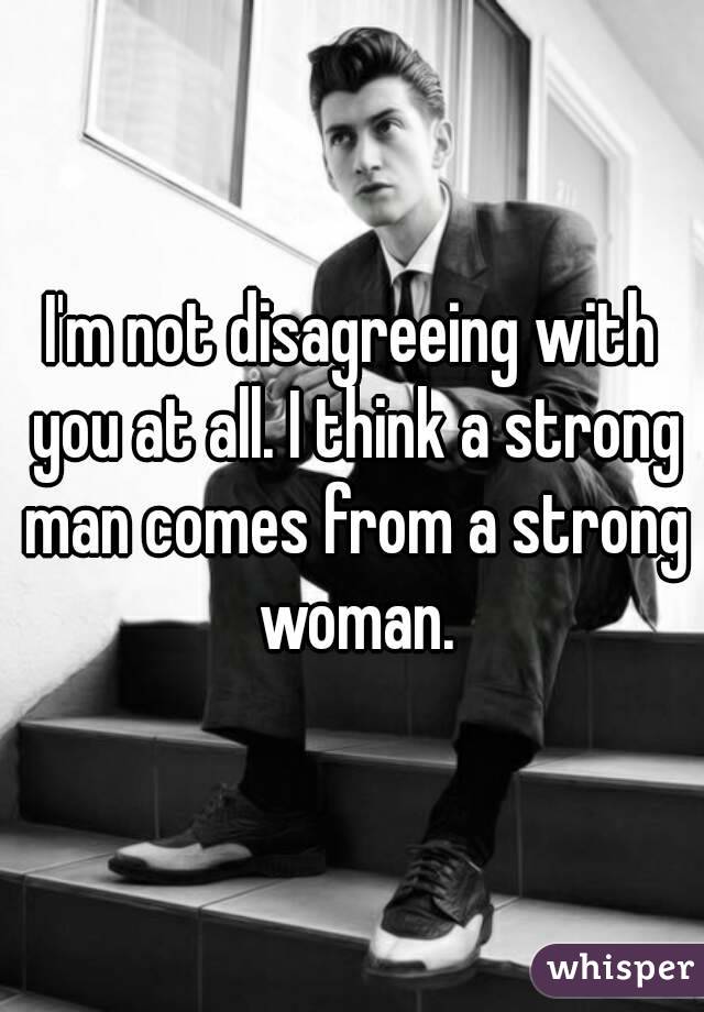 I'm not disagreeing with you at all. I think a strong man comes from a strong woman.