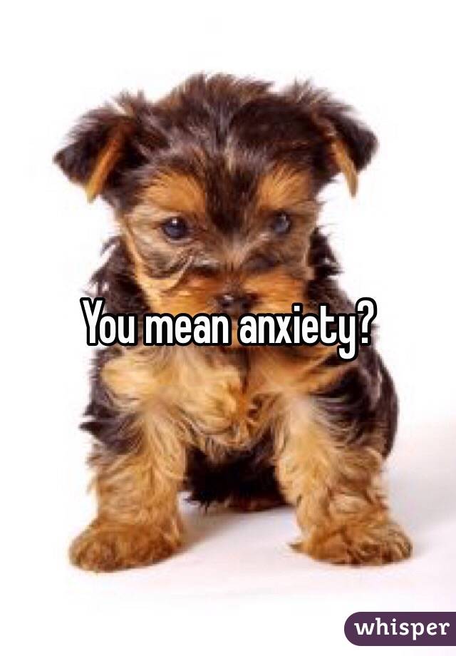 You mean anxiety?