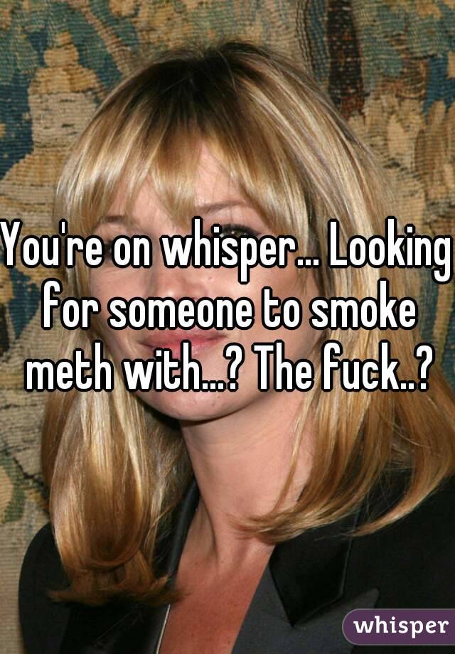 You're on whisper... Looking for someone to smoke meth with...? The fuck..?