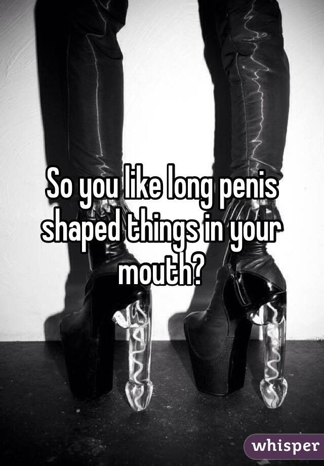 So you like long penis shaped things in your mouth?