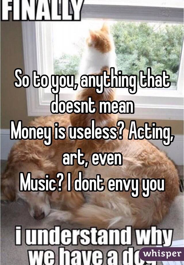 So to you, anything that doesnt mean
Money is useless? Acting, art, even
Music? I dont envy you