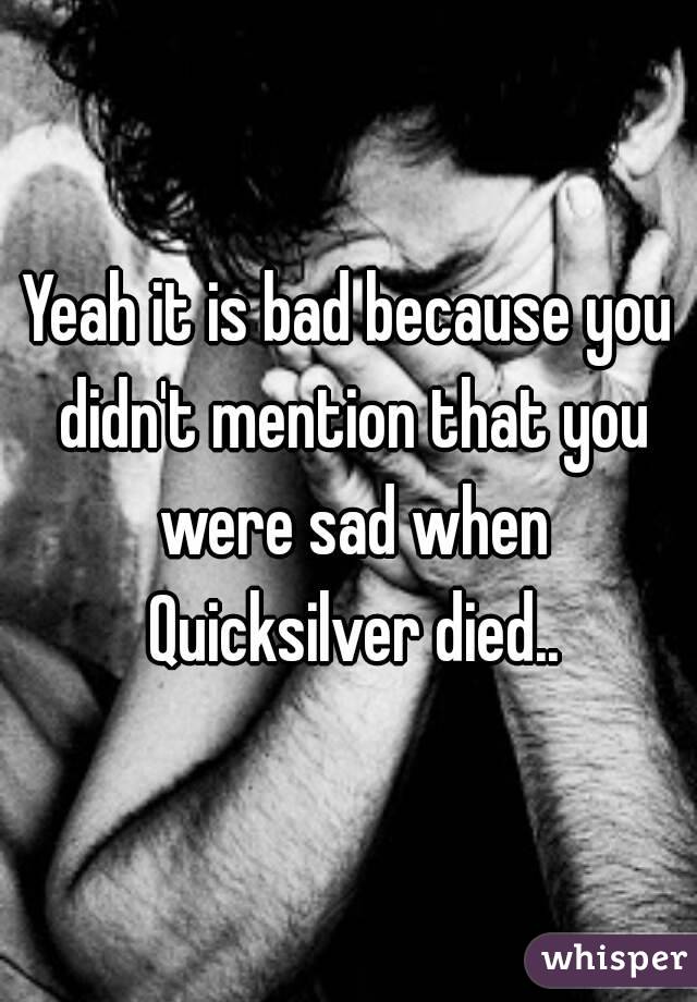 Yeah it is bad because you didn't mention that you were sad when Quicksilver died..