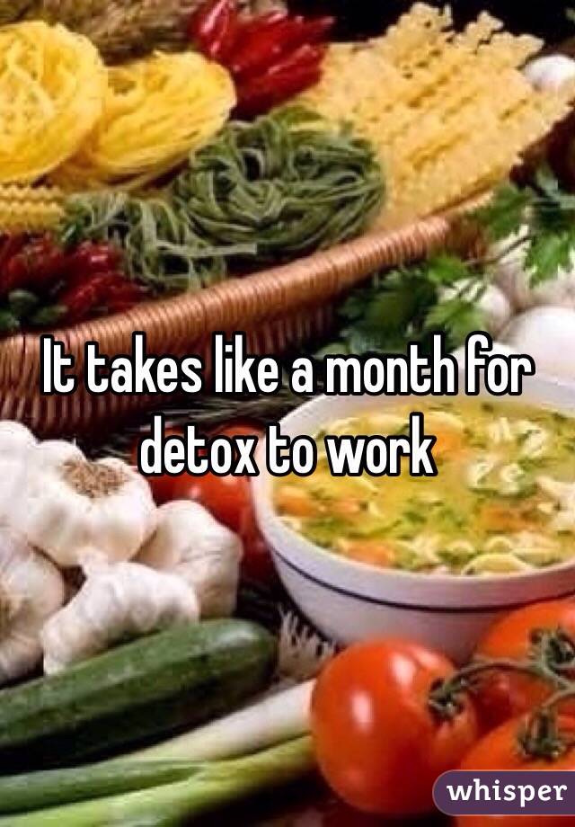 It takes like a month for detox to work