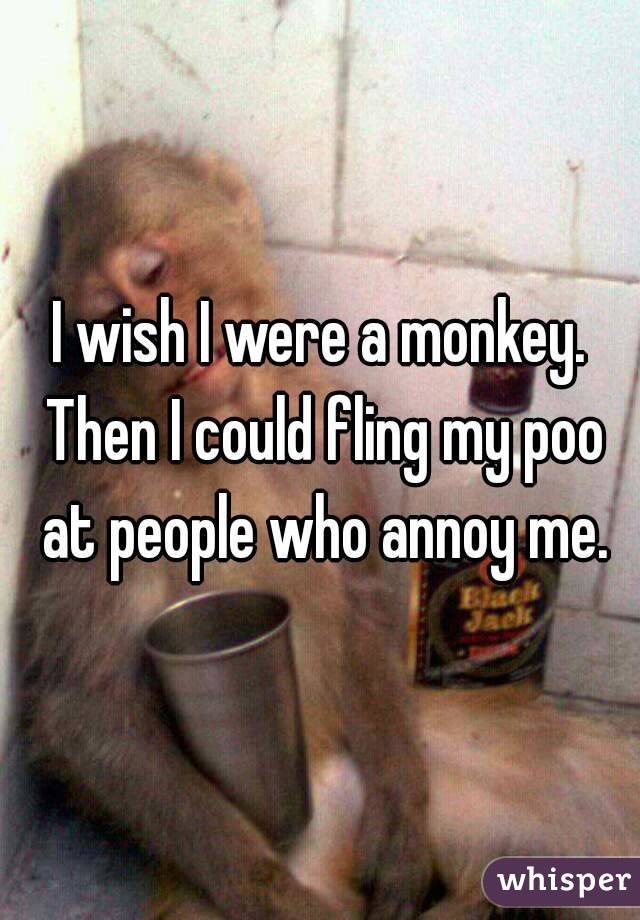 I wish I were a monkey. Then I could fling my poo at people who annoy me.