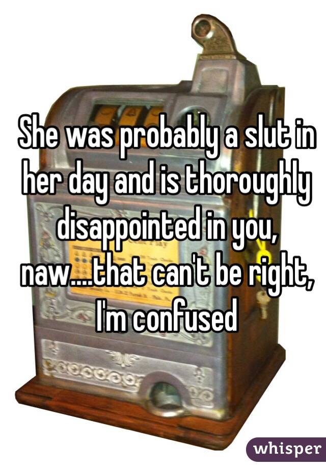 She was probably a slut in her day and is thoroughly disappointed in you, naw....that can't be right, I'm confused 