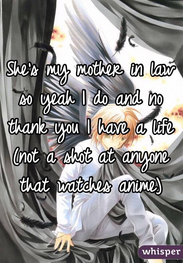 She's my mother in law so yeah I do and no thank you I have a life (not a shot at anyone that watches anime) 