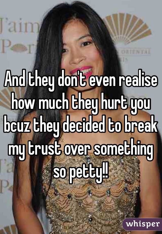 And they don't even realise how much they hurt you bcuz they decided to break my trust over something so petty!!