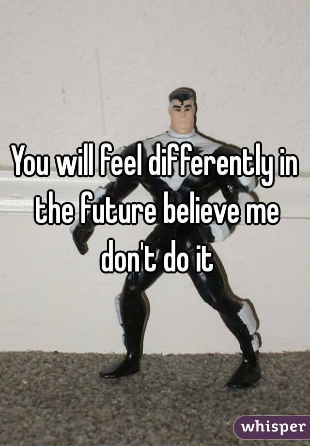 You will feel differently in the future believe me don't do it