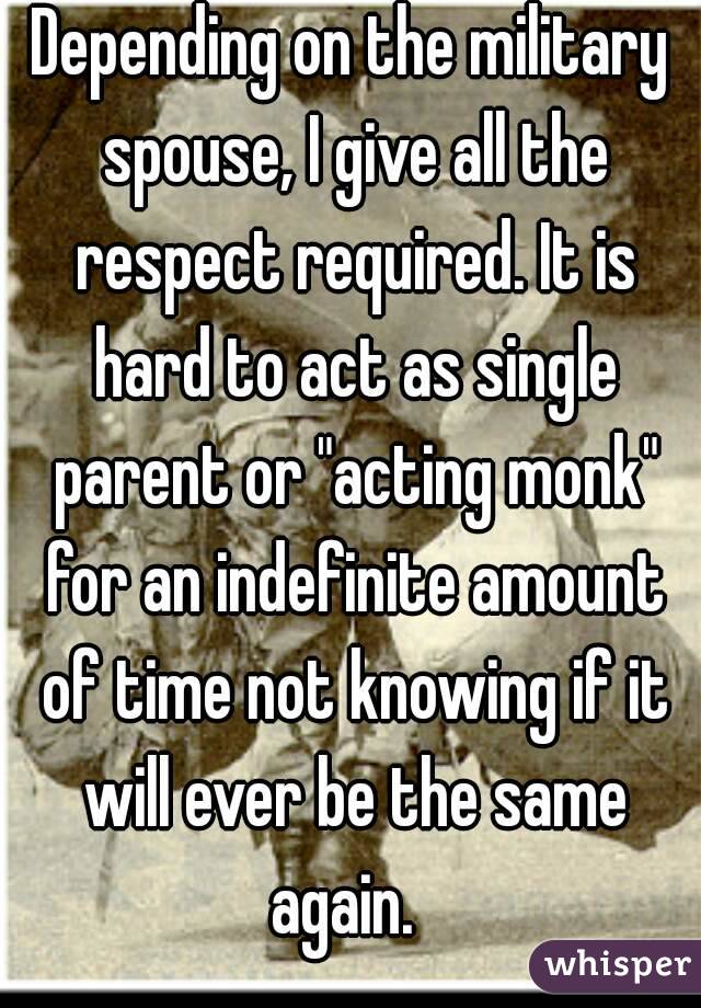 Depending on the military spouse, I give all the respect required. It is hard to act as single parent or "acting monk" for an indefinite amount of time not knowing if it will ever be the same again.  