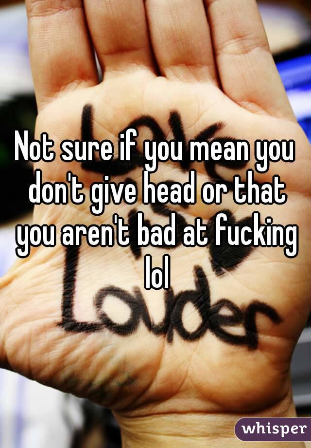 Not sure if you mean you don't give head or that you aren't bad at fucking lol