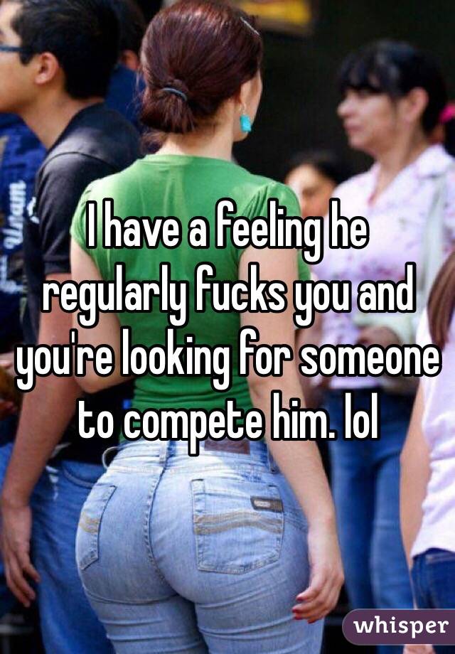 I have a feeling he regularly fucks you and you're looking for someone to compete him. lol
