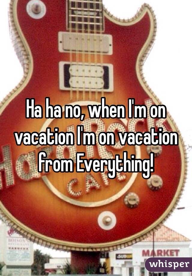Ha ha no, when I'm on vacation I'm on vacation from Everything! 