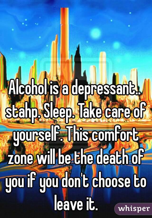 Alcohol is a depressant.. stahp. Sleep. Take care of yourself. This comfort zone will be the death of you if you don't choose to leave it.