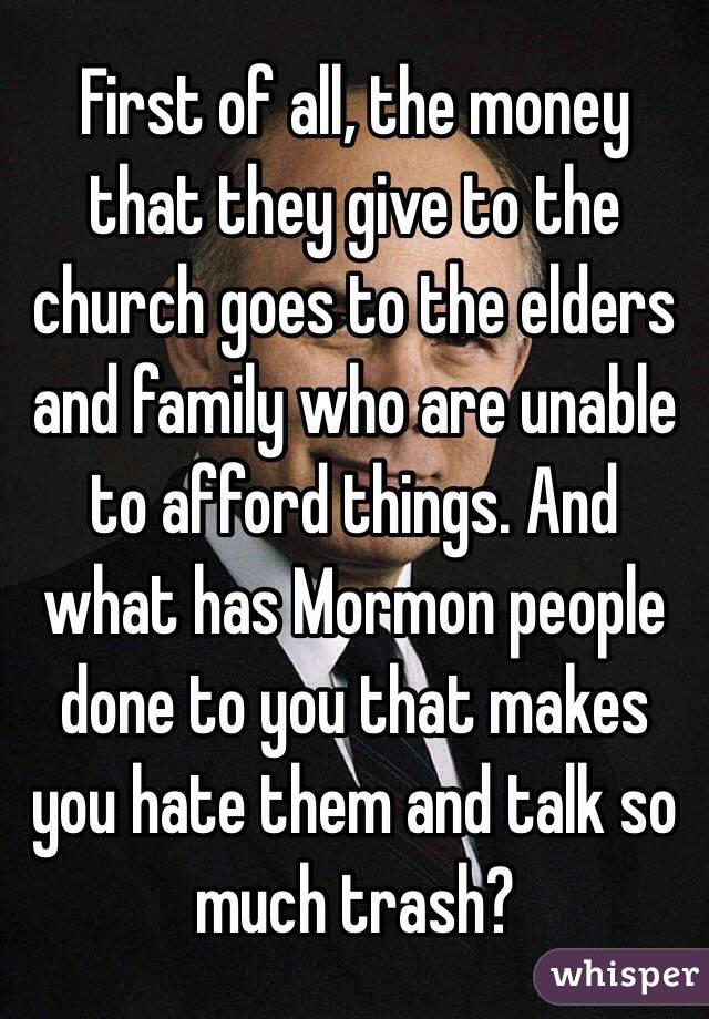 First of all, the money that they give to the church goes to the elders and family who are unable to afford things. And what has Mormon people done to you that makes you hate them and talk so much trash? 