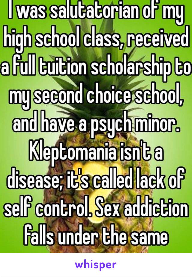 I was salutatorian of my high school class, received a full tuition scholarship to my second choice school, and have a psych minor. Kleptomania isn't a disease; it's called lack of self control. Sex addiction falls under the same category.