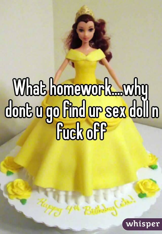 What homework....why dont u go find ur sex doll n fuck off