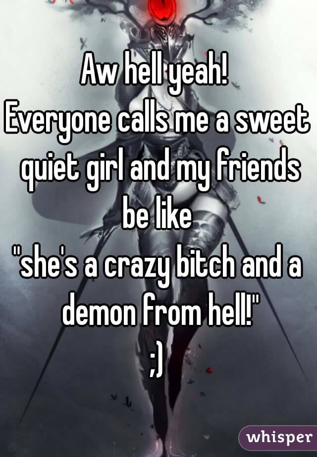 Aw hell yeah! 
Everyone calls me a sweet quiet girl and my friends be like 
"she's a crazy bitch and a demon from hell!"
;)