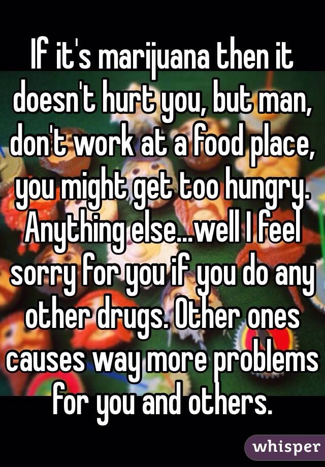 If it's marijuana then it doesn't hurt you, but man, don't work at a food place, you might get too hungry. Anything else...well I feel sorry for you if you do any other drugs. Other ones causes way more problems for you and others.