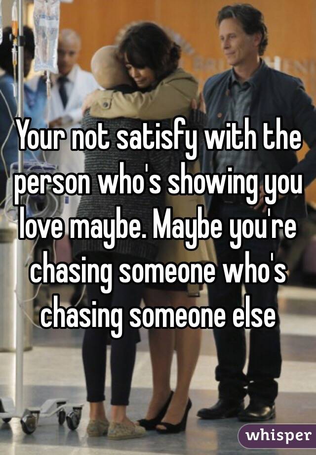 Your not satisfy with the person who's showing you love maybe. Maybe you're chasing someone who's chasing someone else  