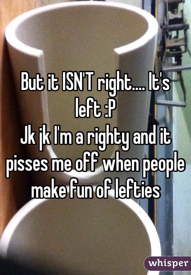 But it ISN'T right.... It's left :P
Jk jk I'm a righty and it pisses me off when people make fun of lefties