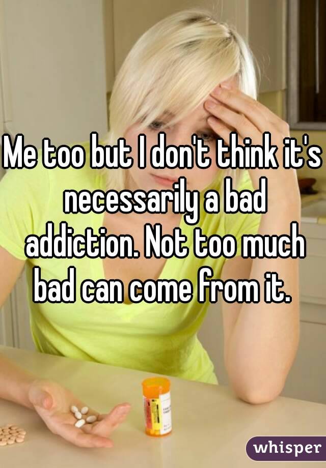 Me too but I don't think it's necessarily a bad addiction. Not too much bad can come from it. 
