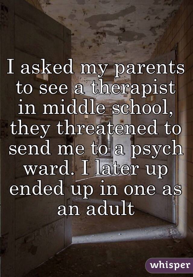 I asked my parents to see a therapist in middle school, they threatened to send me to a psych ward. I later up ended up in one as an adult 