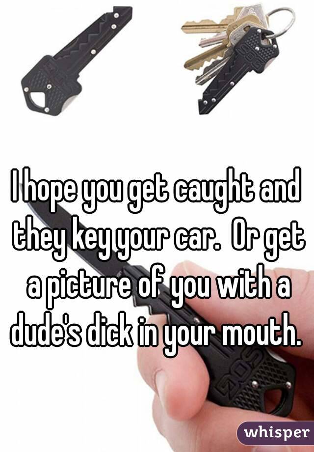 I hope you get caught and they key your car.  Or get a picture of you with a dude's dick in your mouth. 