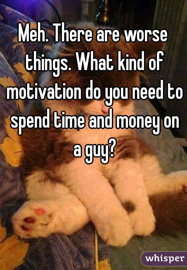 Meh. There are worse things. What kind of motivation do you need to spend time and money on a guy?