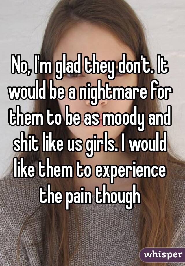 No, I'm glad they don't. It would be a nightmare for them to be as moody and shit like us girls. I would like them to experience the pain though