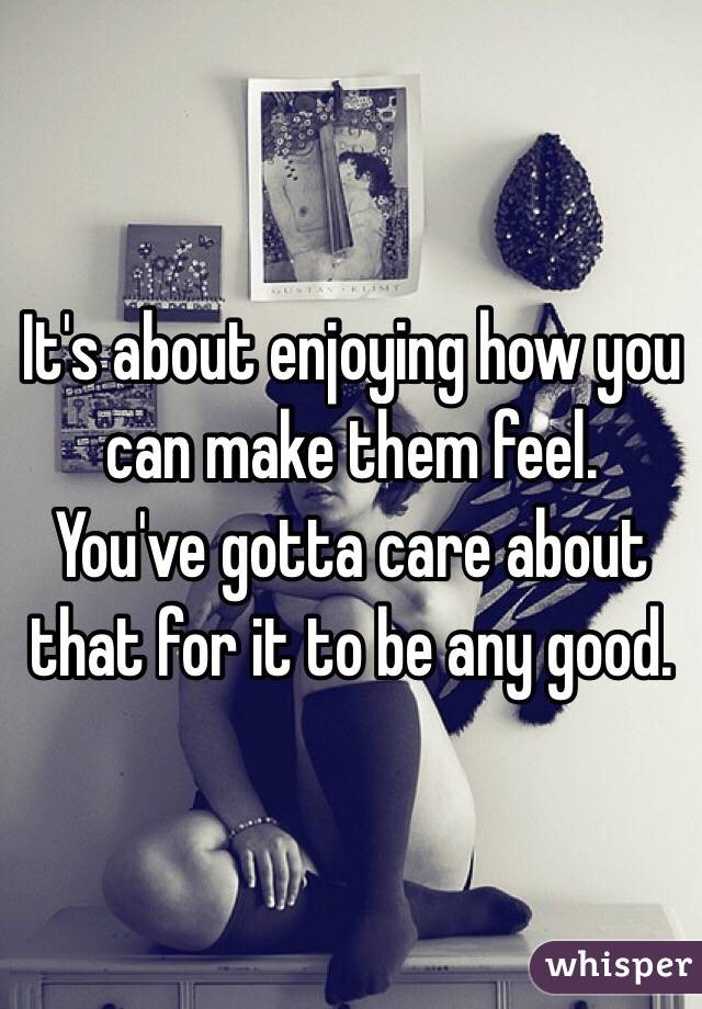 It's about enjoying how you can make them feel.
You've gotta care about that for it to be any good.