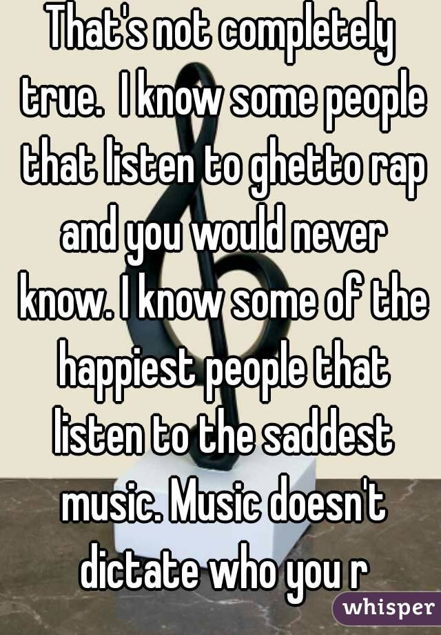 That's not completely true.  I know some people that listen to ghetto rap and you would never know. I know some of the happiest people that listen to the saddest music. Music doesn't dictate who you r