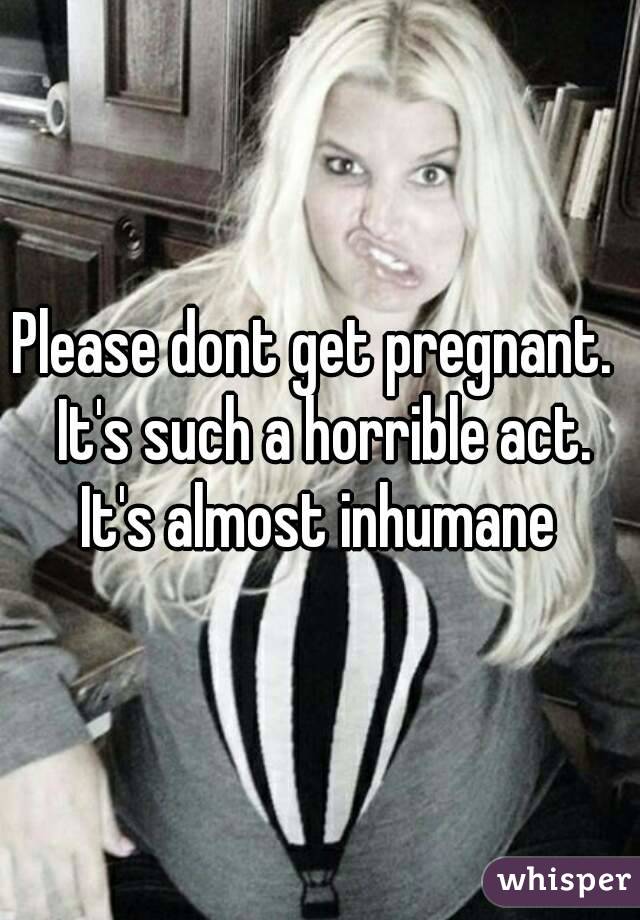 Please dont get pregnant.  It's such a horrible act. It's almost inhumane 