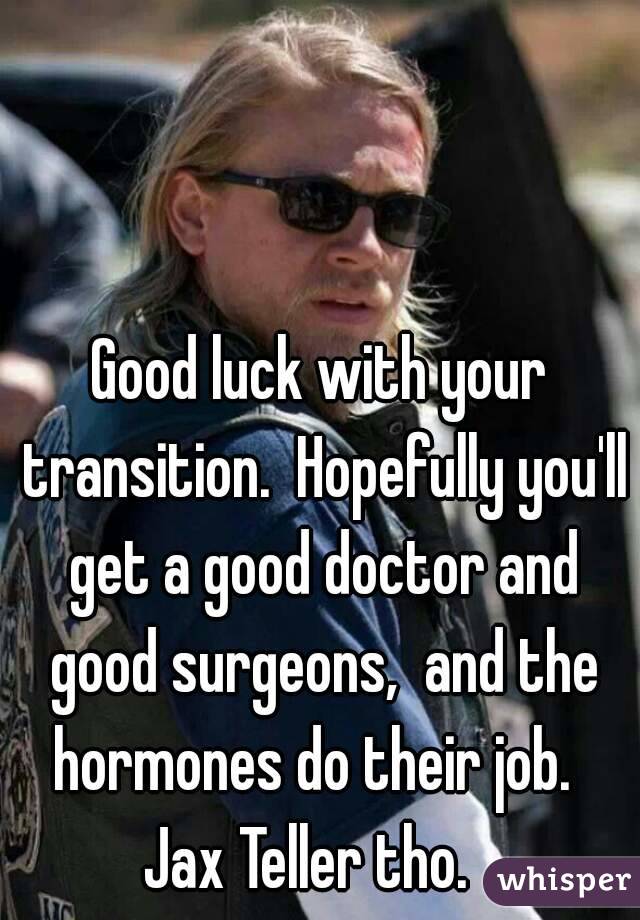 Good luck with your transition.  Hopefully you'll get a good doctor and good surgeons,  and the hormones do their job.  
Jax Teller tho.  
