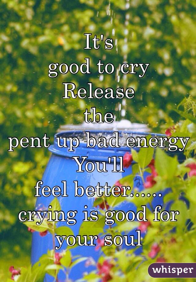 It's 
good to cry
Release 
the 
pent up bad energy
You'll
feel better......
crying is good for your soul 