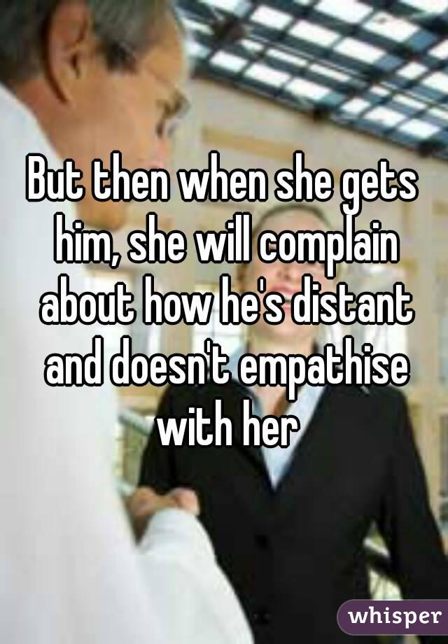 But then when she gets him, she will complain about how he's distant and doesn't empathise with her
