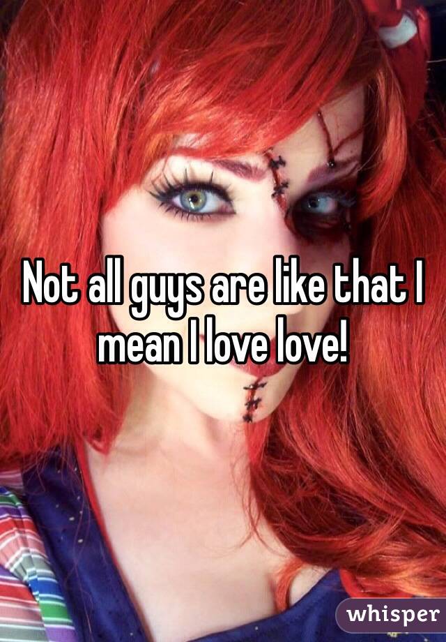 Not all guys are like that I mean I love love!