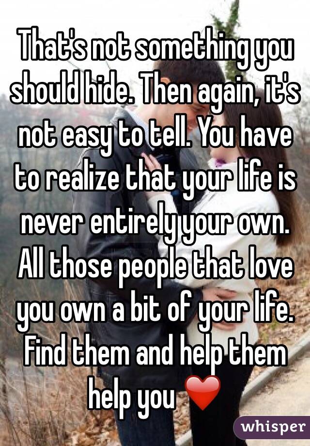 That's not something you should hide. Then again, it's not easy to tell. You have to realize that your life is never entirely your own. All those people that love you own a bit of your life. Find them and help them help you ❤️