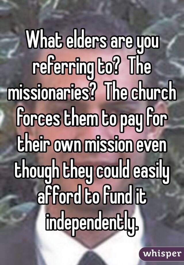 What elders are you referring to?  The missionaries?  The church forces them to pay for their own mission even though they could easily afford to fund it independently. 