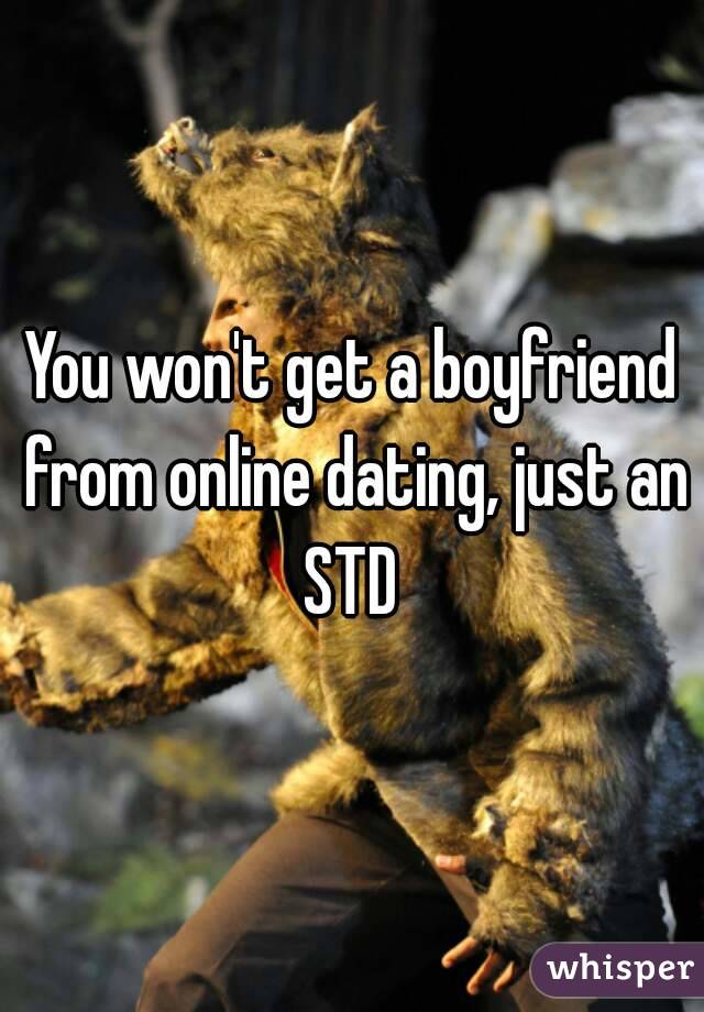 You won't get a boyfriend from online dating, just an STD 