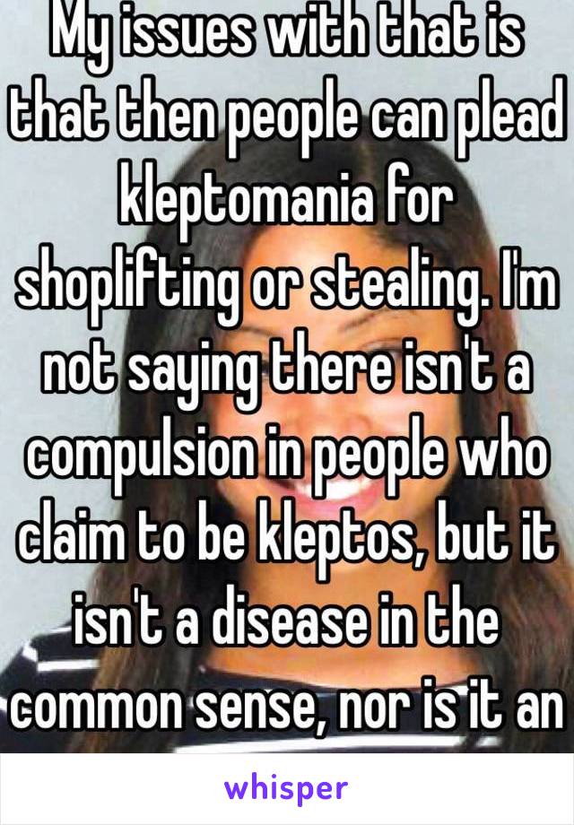 My issues with that is that then people can plead kleptomania for shoplifting or stealing. I'm not saying there isn't a compulsion in people who claim to be kleptos, but it isn't a disease in the common sense, nor is it an excuse to
