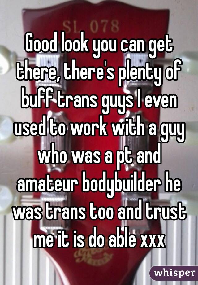 Good look you can get there, there's plenty of buff trans guys I even used to work with a guy who was a pt and amateur bodybuilder he was trans too and trust me it is do able xxx