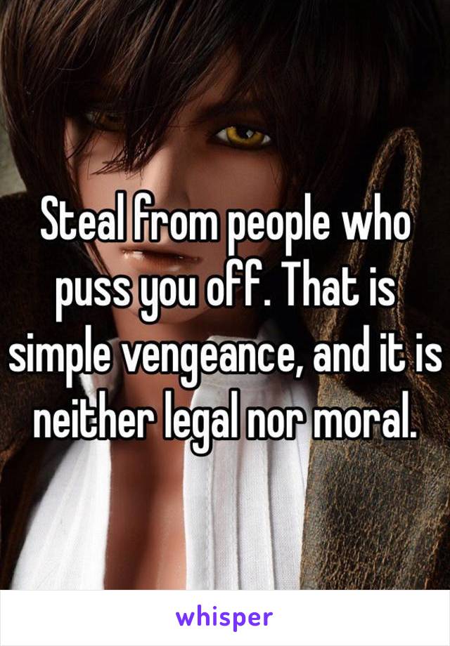 Steal from people who puss you off. That is simple vengeance, and it is neither legal nor moral. 