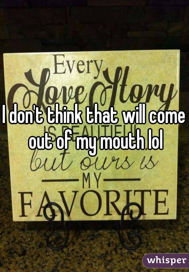 I don't think that will come out of my mouth lol